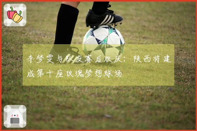 李梦雯与队友赛后欢庆：陕西将建成第十座玫瑰梦想球场