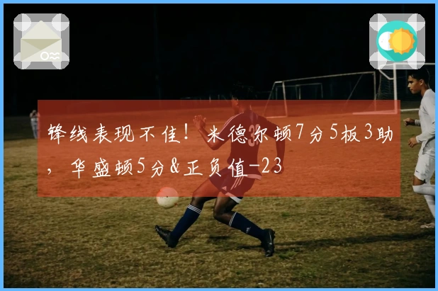 锋线表现不佳！米德尔顿7分5板3助，华盛顿5分&正负值-23