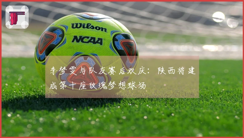李梦雯与队友赛后欢庆：陕西将建成第十座玫瑰梦想球场