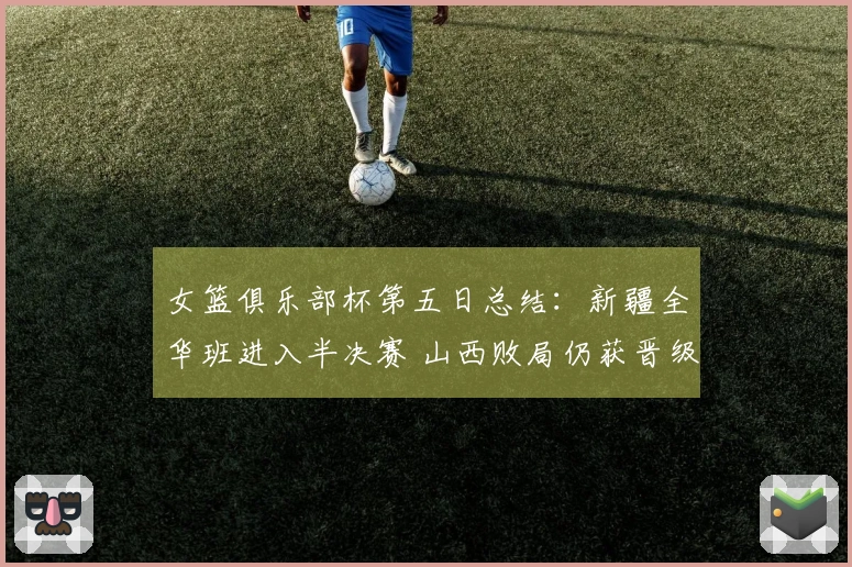 女篮俱乐部杯第五日总结：新疆全华班进入半决赛 山西败局仍获晋级