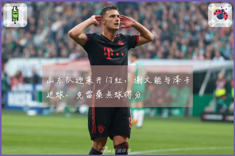 山东队迎来开门红，谢文能与泽卡进球，克雷桑点球得分