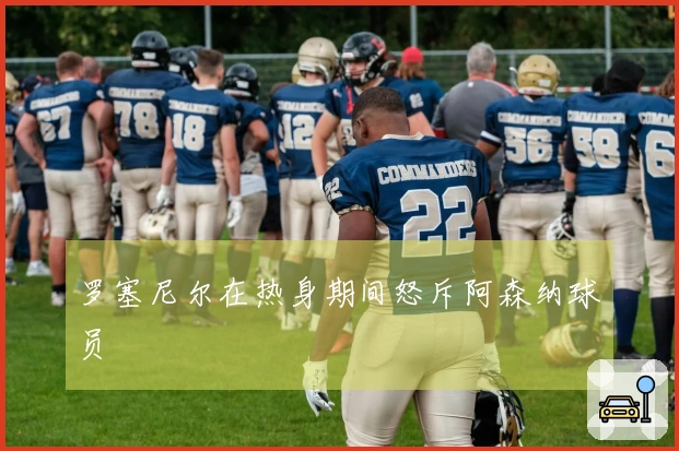 罗塞尼尔在热身期间怒斥阿森纳球员