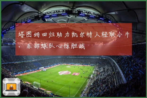 塔图姆回归助力凯尔特人轻取小牛，东部球队心惊胆战