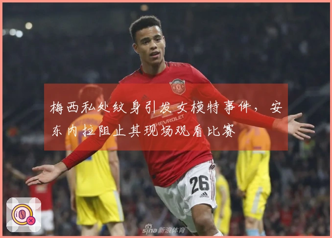 梅西私处纹身引发女模特事件，安东内拉阻止其现场观看比赛