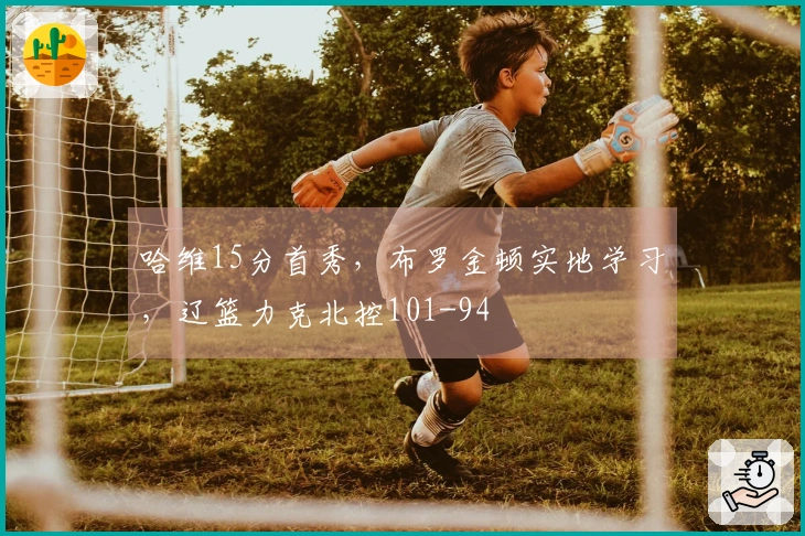 哈维15分首秀，布罗金顿实地学习，辽篮力克北控101-94