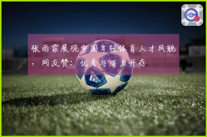 张雨霏展现中国年轻体育人才风貌，网友赞：优秀与活力并存