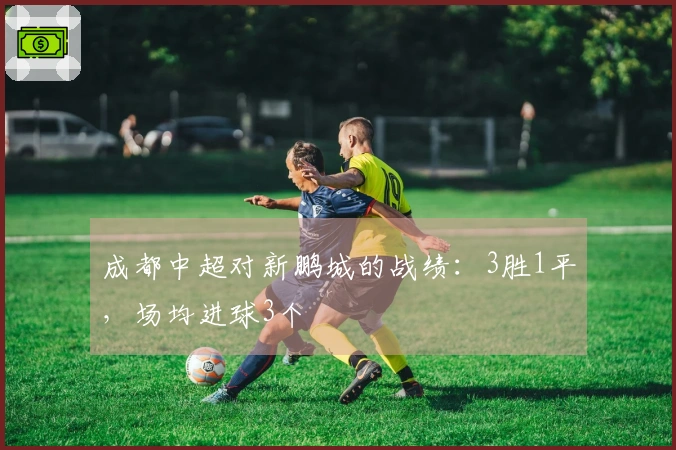成都中超对新鹏城的战绩：3胜1平，场均进球3个