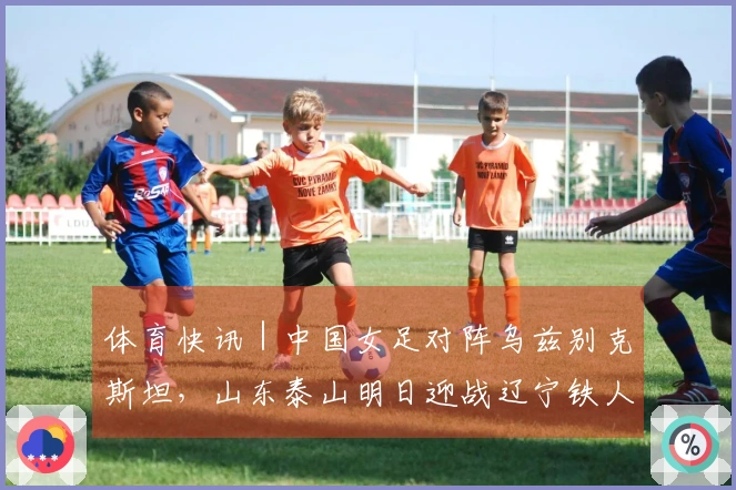 体育快讯｜中国女足对阵乌兹别克斯坦，山东泰山明日迎战辽宁铁人