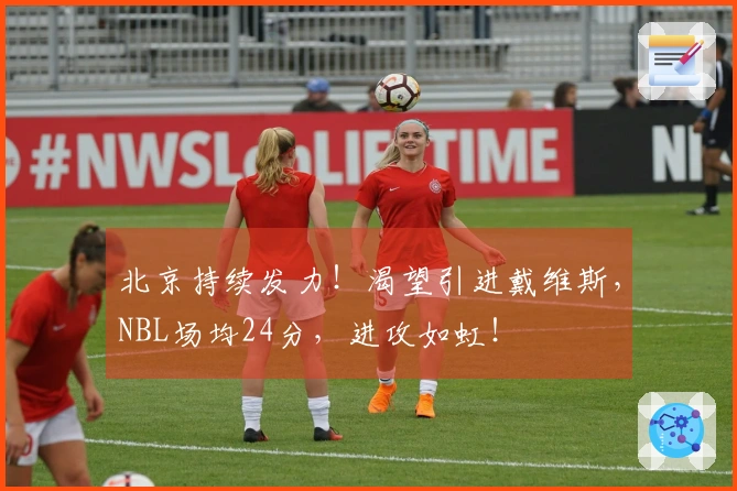 北京持续发力！渴望引进戴维斯，NBL场均24分，进攻如虹！