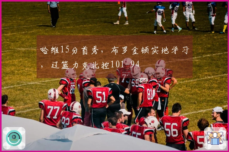 哈维15分首秀，布罗金顿实地学习，辽篮力克北控101-94