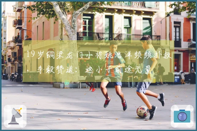 19岁铜梁龙门小将姚浩洋频频扑救，李毅赞道：这小子前途无量