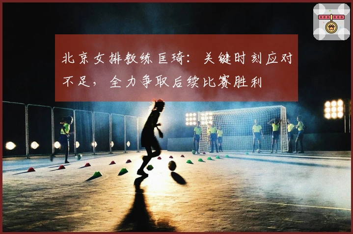 北京女排教练匡琦：关键时刻应对不足，全力争取后续比赛胜利