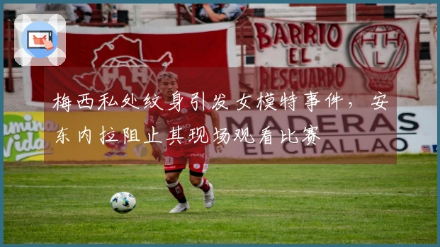 梅西私处纹身引发女模特事件，安东内拉阻止其现场观看比赛