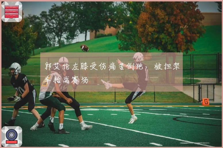 郭艾伦左膝受伤痛苦倒地，被担架车抬离赛场